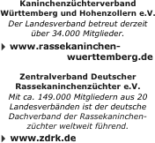 Kaninchenzüchterverband Württemberg und Hohenzollern e.V.￼
Der Landesverband betreut derzeit 
über 34.000 Mitglieder.￼
 www.kaninchen-wuertt.de
￼
Zentralverband Deutscher Rassekaninchenzüchter e.V.￼
Mit ca. 149.000 Mitgliedern aus 20 Landesverbänden ist der deutsche Dachverband der Rassekaninchen-züchter weltweit führend.
 www.zdrk.de￼